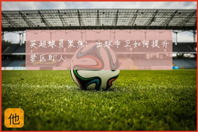 英超球员聚焦：出球中卫如何提升禁区盯人